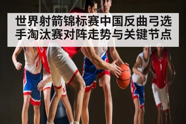 世界射箭锦标赛中国反曲弓选手淘汰赛对阵走势与关键节点（kaiyun）
