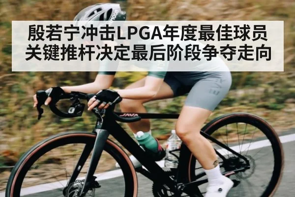 殷若宁冲击LPGA年度最佳球员关键推杆决定最后阶段争夺走向（kaiyun）