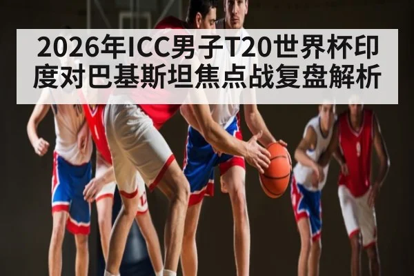 2026年ICC男子T20世界杯印度对巴基斯坦焦点战复盘解析